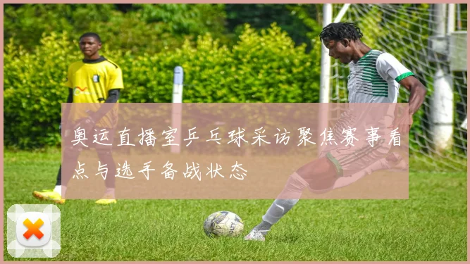 奥运直播室乒乓球采访聚焦赛事看点与选手备战状态