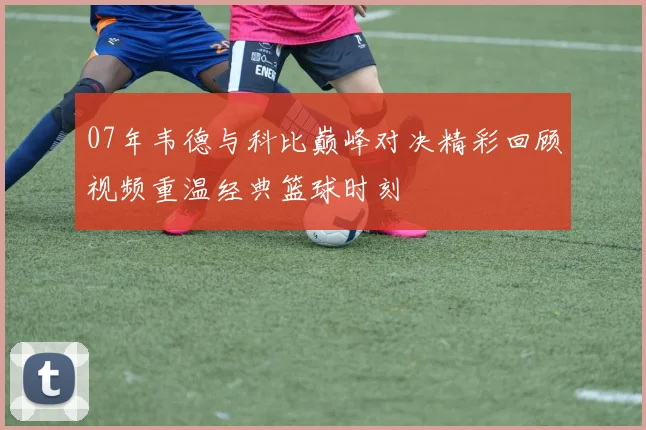 07年韦德与科比巅峰对决精彩回顾视频重温经典篮球时刻